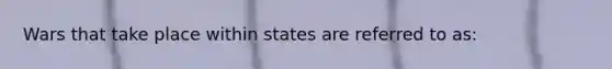 Wars that take place within states are referred to as: