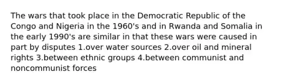 The wars that took place in the Democratic Republic of the Congo and Nigeria in the 1960's and in Rwanda and Somalia in the early 1990's are similar in that these wars were caused in part by disputes 1.over water sources 2.over oil and mineral rights 3.between ethnic groups 4.between communist and noncommunist forces