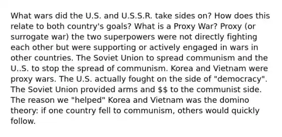 What wars did the U.S. and U.S.S.R. take sides on? How does this relate to both country's goals? What is a Proxy War? Proxy (or surrogate war) the two superpowers were not directly fighting each other but were supporting or actively engaged in wars in other countries. The Soviet Union to spread communism and the U..S. to stop the spread of communism. Korea and Vietnam were proxy wars. The U.S. actually fought on the side of "democracy". The Soviet Union provided arms and  to the communist side. The reason we "helped" Korea and Vietnam was the domino theory: if one country fell to communism, others would quickly follow.