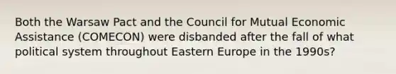 Both the Warsaw Pact and the Council for Mutual Economic Assistance (COMECON) were disbanded after the fall of what political system throughout Eastern Europe in the 1990s?