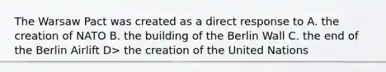 The Warsaw Pact was created as a direct response to A. the creation of NATO B. the building of the Berlin Wall C. the end of the Berlin Airlift D> the creation of the United Nations