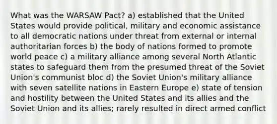 What was the WARSAW Pact? a) established that the United States would provide political, military and economic assistance to all democratic nations under threat from external or internal authoritarian forces b) the body of nations formed to promote world peace c) a military alliance among several North Atlantic states to safeguard them from the presumed threat of the Soviet Union's communist bloc d) the Soviet Union's military alliance with seven satellite nations in Eastern Europe e) state of tension and hostility between the United States and its allies and the Soviet Union and its allies; rarely resulted in direct armed conflict