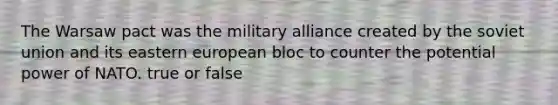 The Warsaw pact was the military alliance created by the soviet union and its eastern european bloc to counter the potential power of NATO. true or false