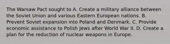 The Warsaw Pact sought to A. Create a military alliance between the Soviet Union and various Eastern European nations. B. Prevent Soviet expansion into Poland and Denmark. C. Provide economic assistance to Polish Jews after World War II. D. Create a plan for the reduction of nuclear weapons in Europe.