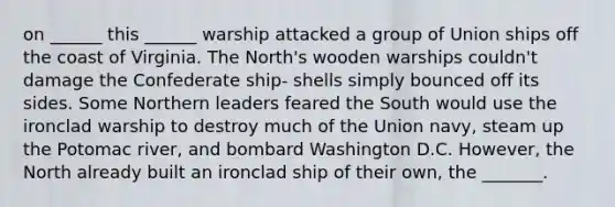 on ______ this ______ warship attacked a group of Union ships off the coast of Virginia. The North's wooden warships couldn't damage the Confederate ship- shells simply bounced off its sides. Some Northern leaders feared the South would use the ironclad warship to destroy much of the Union navy, steam up the Potomac river, and bombard Washington D.C. However, the North already built an ironclad ship of their own, the _______.