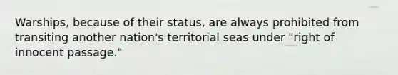 Warships, because of their status, are always prohibited from transiting another nation's territorial seas under "right of innocent passage."