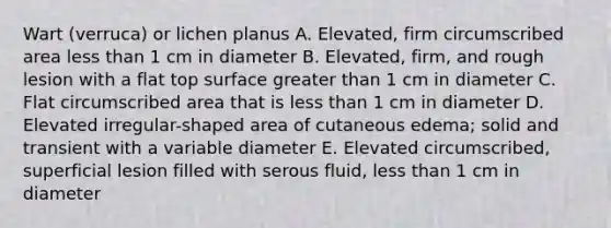 Wart (verruca) or lichen planus A. Elevated, firm circumscribed area <a href='https://www.questionai.com/knowledge/k7BtlYpAMX-less-than' class='anchor-knowledge'>less than</a> 1 cm in diameter B. Elevated, firm, and rough lesion with a flat top surface <a href='https://www.questionai.com/knowledge/ktgHnBD4o3-greater-than' class='anchor-knowledge'>greater than</a> 1 cm in diameter C. Flat circumscribed area that is less than 1 cm in diameter D. Elevated irregular-shaped area of cutaneous edema; solid and transient with a variable diameter E. Elevated circumscribed, superficial lesion filled with serous fluid, less than 1 cm in diameter