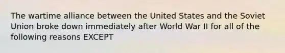 The wartime alliance between the United States and the Soviet Union broke down immediately after World War II for all of the following reasons EXCEPT