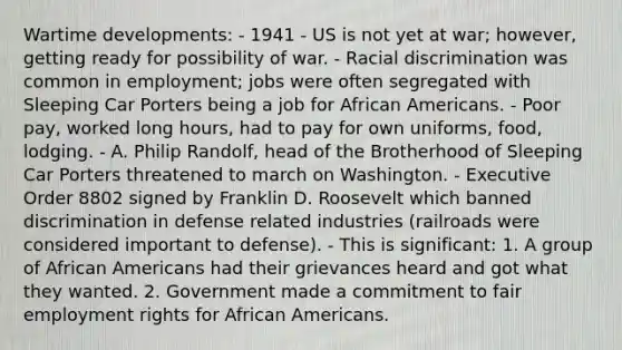 Wartime developments: - 1941 - US is not yet at war; however, getting ready for possibility of war. - Racial discrimination was common in employment; jobs were often segregated with Sleeping Car Porters being a job for African Americans. - Poor pay, worked long hours, had to pay for own uniforms, food, lodging. - A. Philip Randolf, head of the Brotherhood of Sleeping Car Porters threatened to march on Washington. - Executive Order 8802 signed by Franklin D. Roosevelt which banned discrimination in defense related industries (railroads were considered important to defense). - This is significant: 1. A group of African Americans had their grievances heard and got what they wanted. 2. Government made a commitment to fair employment rights for African Americans.