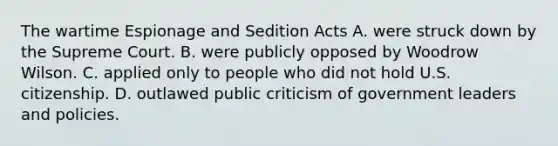 The wartime Espionage and Sedition Acts A. were struck down by the Supreme Court. B. were publicly opposed by Woodrow Wilson. C. applied only to people who did not hold U.S. citizenship. D. outlawed public criticism of government leaders and policies.