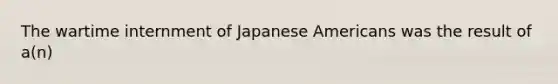 The wartime internment of Japanese Americans was the result of a(n)