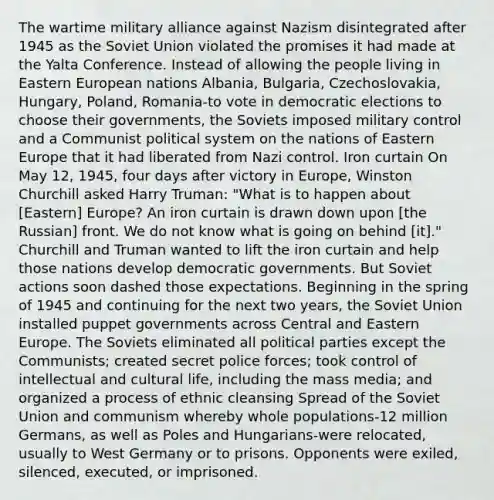 The wartime military alliance against Nazism disintegrated after 1945 as the Soviet Union violated the promises it had made at the Yalta Conference. Instead of allowing the people living in Eastern European nations Albania, Bulgaria, Czechoslovakia, Hungary, Poland, Romania-to vote in democratic elections to choose their governments, the Soviets imposed military control and a Communist political system on the nations of Eastern Europe that it had liberated from Nazi control. Iron curtain On May 12, 1945, four days after victory in Europe, Winston Churchill asked Harry Truman: "What is to happen about [Eastern] Europe? An iron curtain is drawn down upon [the Russian] front. We do not know what is going on behind [it]." Churchill and Truman wanted to lift the iron curtain and help those nations develop democratic governments. But Soviet actions soon dashed those expectations. Beginning in the spring of 1945 and continuing for the next two years, the Soviet Union installed puppet governments across Central and Eastern Europe. The Soviets eliminated all political parties except the Communists; created secret police forces; took control of intellectual and cultural life, including the mass media; and organized a process of ethnic cleansing Spread of the Soviet Union and communism whereby whole populations-12 million Germans, as well as Poles and Hungarians-were relocated, usually to West Germany or to prisons. Opponents were exiled, silenced, executed, or imprisoned.