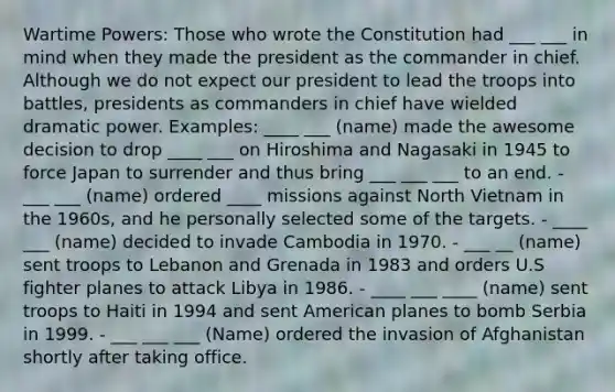 Wartime Powers: Those who wrote the Constitution had ___ ___ in mind when they made the president as the commander in chief. Although we do not expect our president to lead the troops into battles, presidents as commanders in chief have wielded dramatic power. Examples: ____ ___ (name) made the awesome decision to drop ____ ___ on Hiroshima and Nagasaki in 1945 to force Japan to surrender and thus bring ___ ___ ___ to an end. - ___ ___ (name) ordered ____ missions against North Vietnam in the 1960s, and he personally selected some of the targets. - ____ ___ (name) decided to invade Cambodia in 1970. - ___ __ (name) sent troops to Lebanon and Grenada in 1983 and orders U.S fighter planes to attack Libya in 1986. - ____ ___ ____ (name) sent troops to Haiti in 1994 and sent American planes to bomb Serbia in 1999. - ___ ___ ___ (Name) ordered the invasion of Afghanistan shortly after taking office.