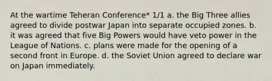 At the wartime Teheran Conference* 1/1 a. the Big Three allies agreed to divide postwar Japan into separate occupied zones. b. it was agreed that five Big Powers would have veto power in the League of Nations. c. plans were made for the opening of a second front in Europe. d. the Soviet Union agreed to declare war on Japan immediately.