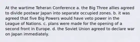 At the wartime Teheran Conference a. the Big Three allies agreed to divide postwar Japan into separate occupied zones. b. it was agreed that five Big Powers would have veto power in the League of Nations. c. plans were made for the opening of a second front in Europe. d. the Soviet Union agreed to declare war on Japan immediately.