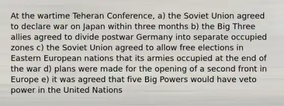 At the wartime Teheran Conference, a) the Soviet Union agreed to declare war on Japan within three months b) the Big Three allies agreed to divide postwar Germany into separate occupied zones c) the Soviet Union agreed to allow free elections in Eastern European nations that its armies occupied at the end of the war d) plans were made for the opening of a second front in Europe e) it was agreed that five Big Powers would have veto power in the United Nations