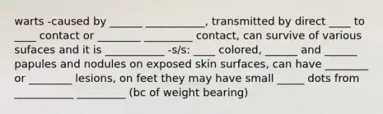 warts -caused by ______ ___________, transmitted by direct ____ to ____ contact or ________ _________ contact, can survive of various sufaces and it is ___________ -s/s: ____ colored, ______ and ______ papules and nodules on exposed skin surfaces, can have ________ or ________ lesions, on feet they may have small _____ dots from ___________ _________ (bc of weight bearing)