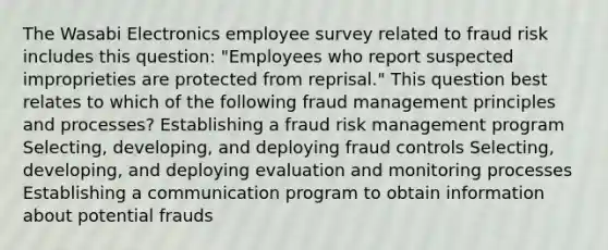 The Wasabi Electronics employee survey related to fraud risk includes this question: "Employees who report suspected improprieties are protected from reprisal." This question best relates to which of the following fraud management principles and processes? Establishing a fraud risk management program Selecting, developing, and deploying fraud controls Selecting, developing, and deploying evaluation and monitoring processes Establishing a communication program to obtain information about potential frauds