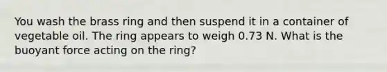 You wash the brass ring and then suspend it in a container of vegetable oil. The ring appears to weigh 0.73 N. What is the buoyant force acting on the ring?