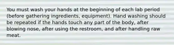 You must wash your hands at the beginning of each lab period (before gathering ingredients, equipment). Hand washing should be repeated if the hands touch any part of the body, after blowing nose, after using the restroom, and after handling raw meat.