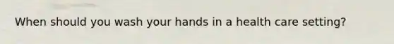 When should you wash your hands in a health care setting?