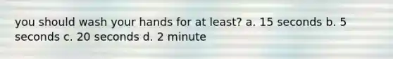 you should wash your hands for at least? a. 15 seconds b. 5 seconds c. 20 seconds d. 2 minute