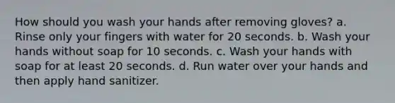 How should you wash your hands after removing gloves? a. Rinse only your fingers with water for 20 seconds. b. Wash your hands without soap for 10 seconds. c. Wash your hands with soap for at least 20 seconds. d. Run water over your hands and then apply hand sanitizer.