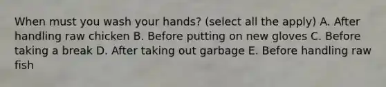 When must you wash your hands? (select all the apply) A. After handling raw chicken B. Before putting on new gloves C. Before taking a break D. After taking out garbage E. Before handling raw fish