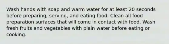 Wash hands with soap and warm water for at least 20 seconds before preparing, serving, and eating food. Clean all food preparation surfaces that will come in contact with food. Wash fresh fruits and vegetables with plain water before eating or cooking.