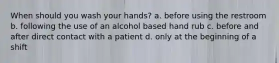 When should you wash your hands? a. before using the restroom b. following the use of an alcohol based hand rub c. before and after direct contact with a patient d. only at the beginning of a shift