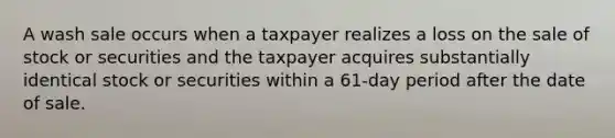 A wash sale occurs when a taxpayer realizes a loss on the sale of stock or securities and the taxpayer acquires substantially identical stock or securities within a 61-day period after the date of sale.