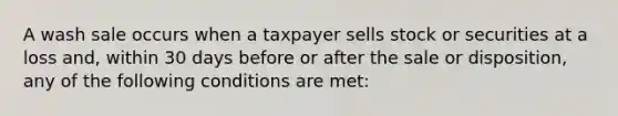 A wash sale occurs when a taxpayer sells stock or securities at a loss and, within 30 days before or after the sale or disposition, any of the following conditions are met: