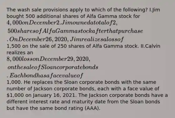 The wash sale provisions apply to which of the following? I.Jim bought 500 additional shares of Alfa Gamma stock for 4,000 on December 2. Jim owned a total of 2,500 shares of Alfa Gamma stock after that purchase. On December 26, 2020, Jim realizes a loss of1,500 on the sale of 250 shares of Alfa Gamma stock. II.Calvin realizes an 8,000 loss on December 29, 2020, on the sale of Sloan corporate bonds. Each bond has a face value of1,000. He replaces the Sloan corporate bonds with the same number of Jackson corporate bonds, each with a face value of 1,000 on January 16, 2021. The Jackson corporate bonds have a different interest rate and maturity date from the Sloan bonds but have the same bond rating (AAA).