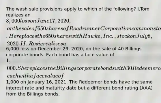 The wash sale provisions apply to which of the following? I.Tom realizes an 8,000 loss on June 17, 2020, on the sale of 650 shares of Roadrunner Corporation common stock. He replaces the 650 shares with Hawke, Inc., stock on July 8, 2020. II.Rosie realizes a6,000 loss on December 29, 2020, on the sale of 40 Billings corporate bonds. Each bond has a face value of 1,000. She replaces the Billings corporate bonds with 30 Redeemer corporate bonds, each with a face value of1,000 on January 16, 2021. The Redeemer bonds have the same interest rate and maturity date but a different bond rating (AAA) from the Billings bonds.