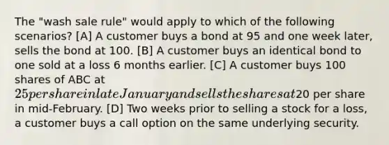 The "wash sale rule" would apply to which of the following scenarios? [A] A customer buys a bond at 95 and one week later, sells the bond at 100. [B] A customer buys an identical bond to one sold at a loss 6 months earlier. [C] A customer buys 100 shares of ABC at 25 per share in late January and sells the shares at20 per share in mid-February. [D] Two weeks prior to selling a stock for a loss, a customer buys a call option on the same underlying security.