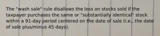 The "wash sale" rule disallows the loss on stocks sold if the taxpayer purchases the same or "substantially identical" stock within a 91-day period centered on the date of sale (i.e., the date of sale plus/minus 45 days).