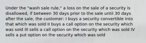 Under the "wash sale rule," a loss on the sale of a security is disallowed, if between 30 days prior to the sale until 30 days after the sale, the customer: I buys a security convertible into that which was sold II buys a call option on the security which was sold III sells a call option on the security which was sold IV sells a put option on the security which was sold