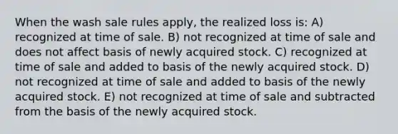 When the wash sale rules apply, the realized loss is: A) recognized at time of sale. B) not recognized at time of sale and does not affect basis of newly acquired stock. C) recognized at time of sale and added to basis of the newly acquired stock. D) not recognized at time of sale and added to basis of the newly acquired stock. E) not recognized at time of sale and subtracted from the basis of the newly acquired stock.