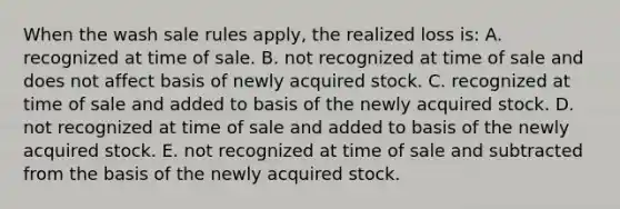 When the wash sale rules apply, the realized loss is: A. recognized at time of sale. B. not recognized at time of sale and does not affect basis of newly acquired stock. C. recognized at time of sale and added to basis of the newly acquired stock. D. not recognized at time of sale and added to basis of the newly acquired stock. E. not recognized at time of sale and subtracted from the basis of the newly acquired stock.