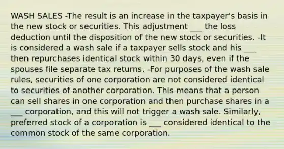 WASH SALES -The result is an increase in the taxpayer's basis in the new stock or securities. This adjustment ___ the loss deduction until the disposition of the new stock or securities. -It is considered a wash sale if a taxpayer sells stock and his ___ then repurchases identical stock within 30 days, even if the spouses file separate tax returns. -For purposes of the wash sale rules, securities of one corporation are not considered identical to securities of another corporation. This means that a person can sell shares in one corporation and then purchase shares in a ___ corporation, and this will not trigger a wash sale. Similarly, preferred stock of a corporation is ___ considered identical to the common stock of the same corporation.