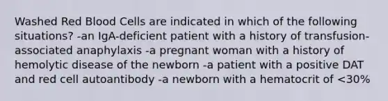 Washed Red Blood Cells are indicated in which of the following situations? -an IgA-deficient patient with a history of transfusion-associated anaphylaxis -a pregnant woman with a history of hemolytic disease of the newborn -a patient with a positive DAT and red cell autoantibody -a newborn with a hematocrit of <30%