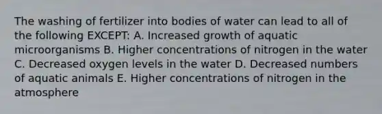 The washing of fertilizer into bodies of water can lead to all of the following EXCEPT: A. Increased growth of aquatic microorganisms B. Higher concentrations of nitrogen in the water C. Decreased oxygen levels in the water D. Decreased numbers of aquatic animals E. Higher concentrations of nitrogen in the atmosphere