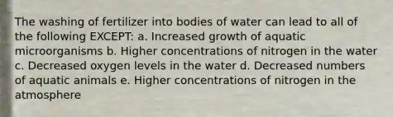 The washing of fertilizer into bodies of water can lead to all of the following EXCEPT: a. Increased growth of aquatic microorganisms b. Higher concentrations of nitrogen in the water c. Decreased oxygen levels in the water d. Decreased numbers of aquatic animals e. Higher concentrations of nitrogen in the atmosphere