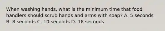 When washing hands, what is the minimum time that food handlers should scrub hands and arms with soap? A. 5 seconds B. 8 seconds C. 10 seconds D. 18 seconds