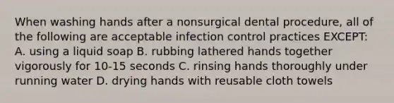 When washing hands after a nonsurgical dental procedure, all of the following are acceptable infection control practices EXCEPT: A. using a liquid soap B. rubbing lathered hands together vigorously for 10-15 seconds C. rinsing hands thoroughly under running water D. drying hands with reusable cloth towels