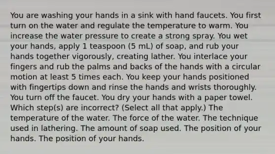 You are washing your hands in a sink with hand faucets. You first turn on the water and regulate the temperature to warm. You increase the water pressure to create a strong spray. You wet your hands, apply 1 teaspoon (5 mL) of soap, and rub your hands together vigorously, creating lather. You interlace your fingers and rub the palms and backs of the hands with a circular motion at least 5 times each. You keep your hands positioned with fingertips down and rinse the hands and wrists thoroughly. You turn off the faucet. You dry your hands with a paper towel. Which step(s) are incorrect? (Select all that apply.) The temperature of the water. The force of the water. The technique used in lathering. The amount of soap used. The position of your hands. The position of your hands.