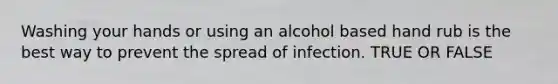 Washing your hands or using an alcohol based hand rub is the best way to prevent the spread of infection. TRUE OR FALSE