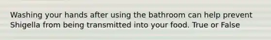 Washing your hands after using the bathroom can help prevent Shigella from being transmitted into your food. True or False