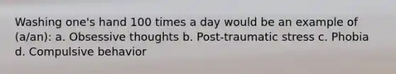 Washing one's hand 100 times a day would be an example of (a/an): a. Obsessive thoughts b. Post-traumatic stress c. Phobia d. Compulsive behavior
