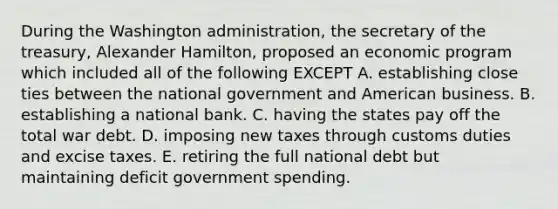 During the Washington administration, the secretary of the treasury, Alexander Hamilton, proposed an economic program which included all of the following EXCEPT A. establishing close ties between the national government and American business. B. establishing a national bank. C. having the states pay off the total war debt. D. imposing new taxes through customs duties and excise taxes. E. retiring the full national debt but maintaining deficit government spending.